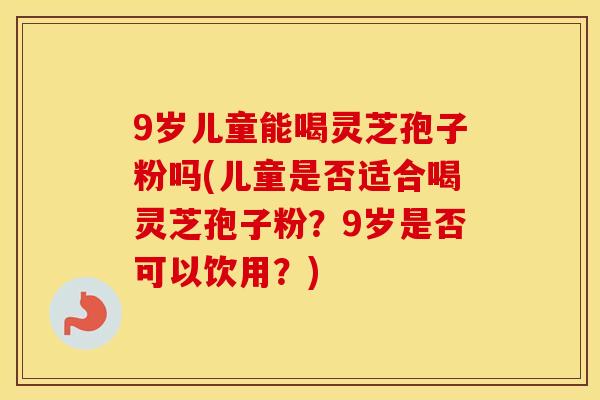 9岁儿童能喝灵芝孢子粉吗(儿童是否适合喝灵芝孢子粉？9岁是否可以饮用？)