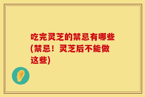 吃完灵芝的禁忌有哪些(禁忌！灵芝后不能做这些)