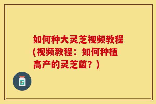 如何种大灵芝视频教程(视频教程：如何种植高产的灵芝菌？)