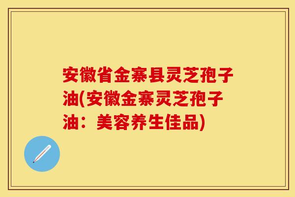 安徽省金寨县灵芝孢子油(安徽金寨灵芝孢子油：美容养生佳品)
