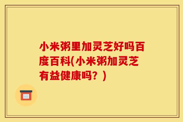 小米粥里加灵芝好吗百度百科(小米粥加灵芝有益健康吗？)