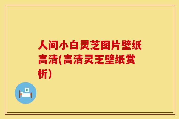 人间小白灵芝图片壁纸高清(高清灵芝壁纸赏析)