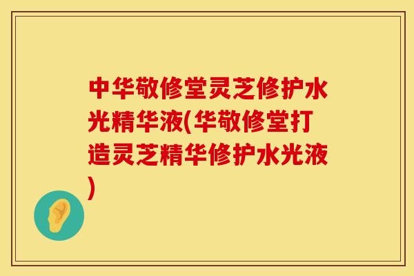 中华敬修堂灵芝修护水光精华液(华敬修堂打造灵芝精华修护水光液)