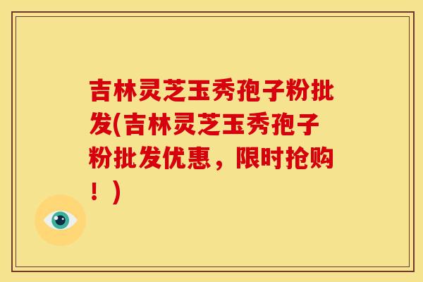 吉林灵芝玉秀孢子粉批发(吉林灵芝玉秀孢子粉批发优惠，限时抢购！)
