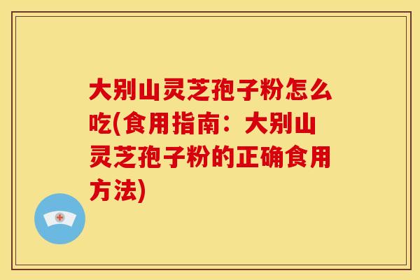 大别山灵芝孢子粉怎么吃(食用指南：大别山灵芝孢子粉的正确食用方法)