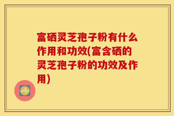 富硒灵芝孢子粉有什么作用和功效(富含硒的灵芝孢子粉的功效及作用)