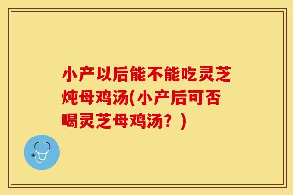 小产以后能不能吃灵芝炖母鸡汤(小产后可否喝灵芝母鸡汤？)