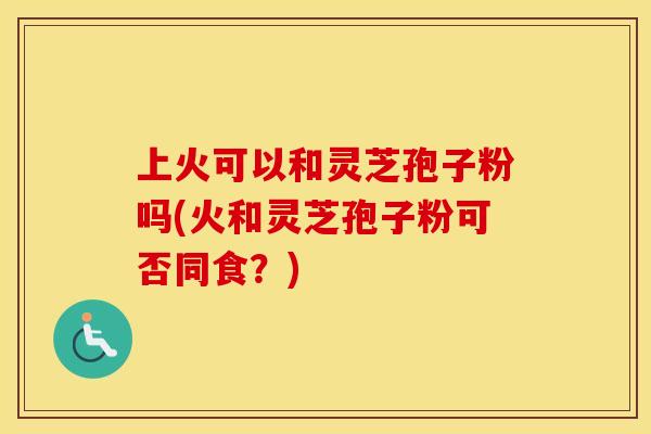 上火可以和灵芝孢子粉吗(火和灵芝孢子粉可否同食？)
