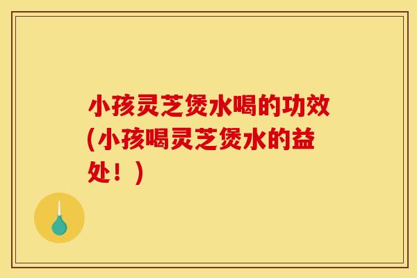 小孩灵芝煲水喝的功效(小孩喝灵芝煲水的益处！)