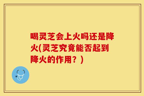 喝灵芝会上火吗还是降火(灵芝究竟能否起到降火的作用？)