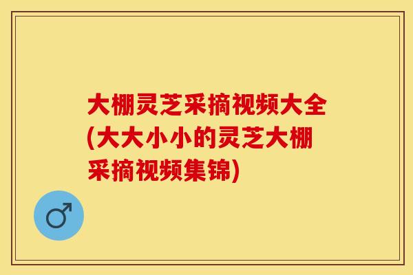 大棚灵芝采摘视频大全(大大小小的灵芝大棚采摘视频集锦)