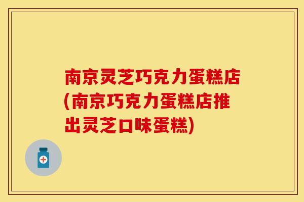 南京灵芝巧克力蛋糕店(南京巧克力蛋糕店推出灵芝口味蛋糕)