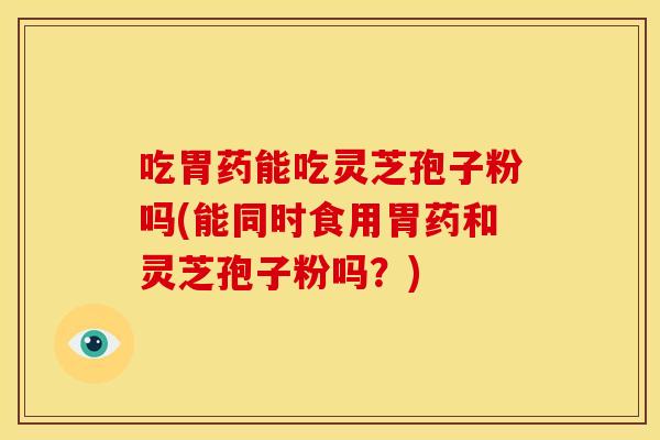 吃胃药能吃灵芝孢子粉吗(能同时食用胃药和灵芝孢子粉吗？)