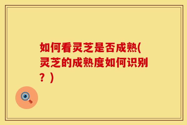 如何看灵芝是否成熟(灵芝的成熟度如何识别？)