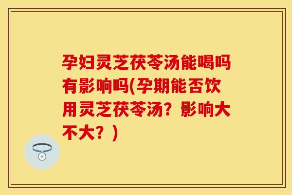 孕妇灵芝茯苓汤能喝吗有影响吗(孕期能否饮用灵芝茯苓汤？影响大不大？)