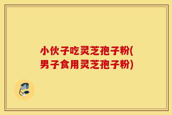 小伙子吃灵芝孢子粉(男子食用灵芝孢子粉)