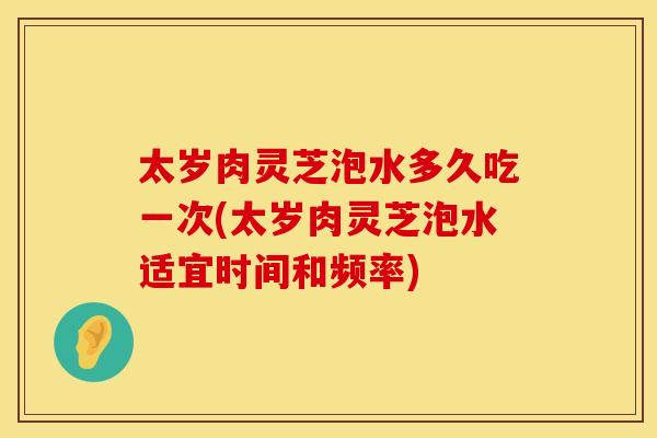 太岁肉灵芝泡水多久吃一次(太岁肉灵芝泡水适宜时间和频率)