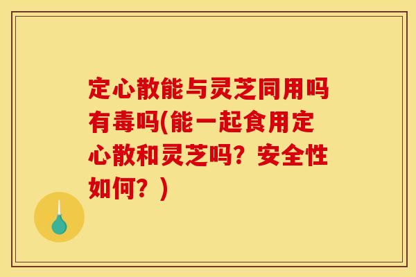 定心散能与灵芝同用吗有毒吗(能一起食用定心散和灵芝吗？安全性如何？)