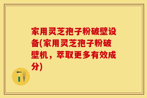 家用灵芝孢子粉破壁设备(家用灵芝孢子粉破壁机，萃取更多有效成分)