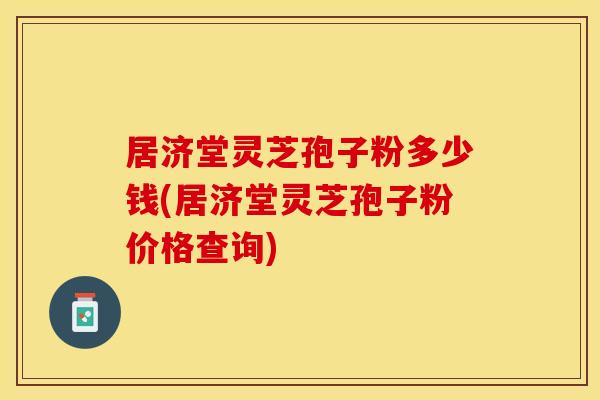 居济堂灵芝孢子粉多少钱(居济堂灵芝孢子粉价格查询)