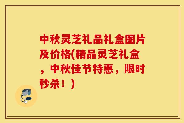 中秋灵芝礼品礼盒图片及价格(精品灵芝礼盒，中秋佳节特惠，限时秒杀！)