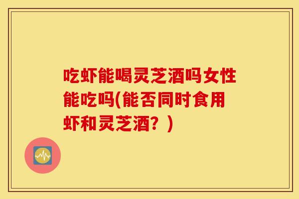 吃虾能喝灵芝酒吗女性能吃吗(能否同时食用虾和灵芝酒？)