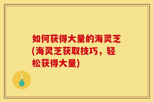 如何获得大量的海灵芝(海灵芝获取技巧，轻松获得大量)