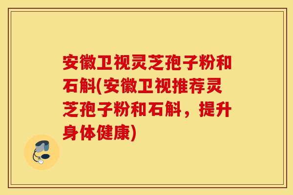 安徽卫视灵芝孢子粉和石斛(安徽卫视推荐灵芝孢子粉和石斛，提升身体健康)