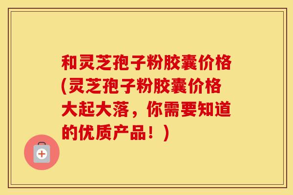 和灵芝孢子粉胶囊价格(灵芝孢子粉胶囊价格大起大落，你需要知道的优质产品！)