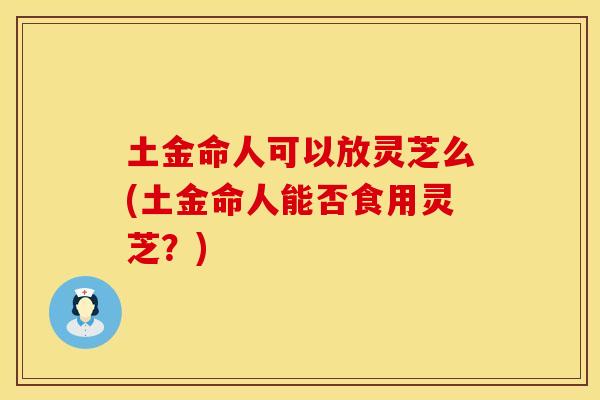 土金命人可以放灵芝么(土金命人能否食用灵芝？)