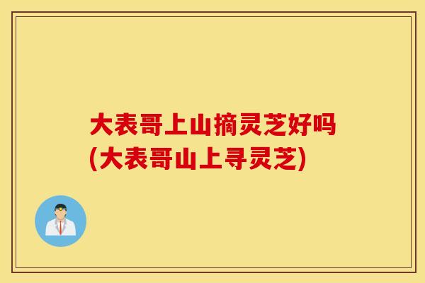 大表哥上山摘灵芝好吗(大表哥山上寻灵芝)