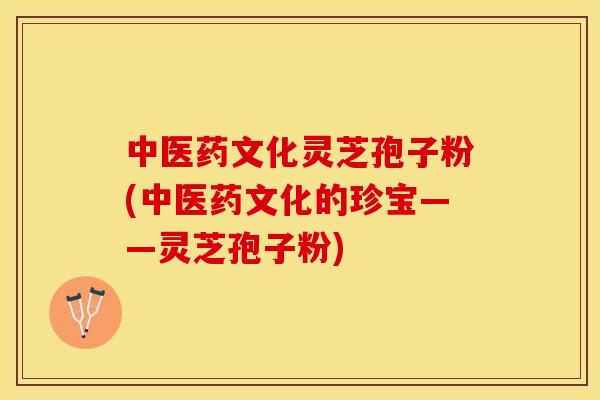中医药文化灵芝孢子粉(中医药文化的珍宝——灵芝孢子粉)