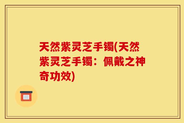 天然紫灵芝手镯(天然紫灵芝手镯：佩戴之神奇功效)
