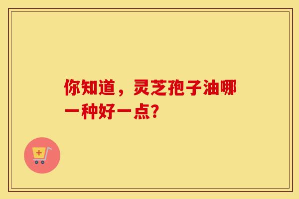你知道，灵芝孢子油哪一种好一点？