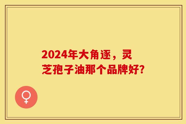 2024年大角逐，灵芝孢子油那个品牌好？