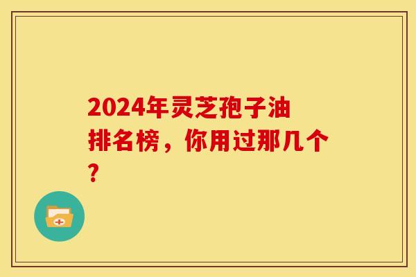 2024年灵芝孢子油排名榜，你用过那几个?