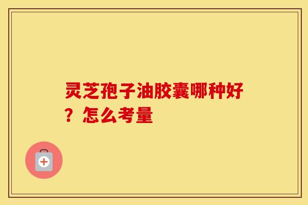 灵芝孢子油胶囊哪种好？怎么考量