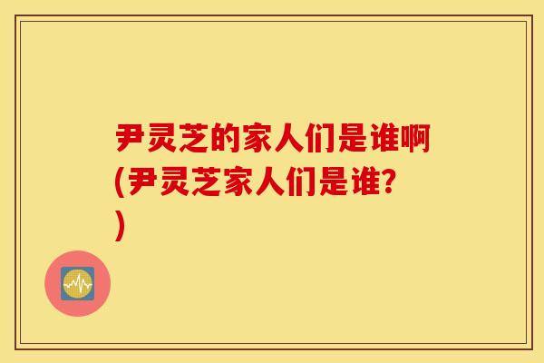 尹灵芝的家人们是谁啊(尹灵芝家人们是谁？)