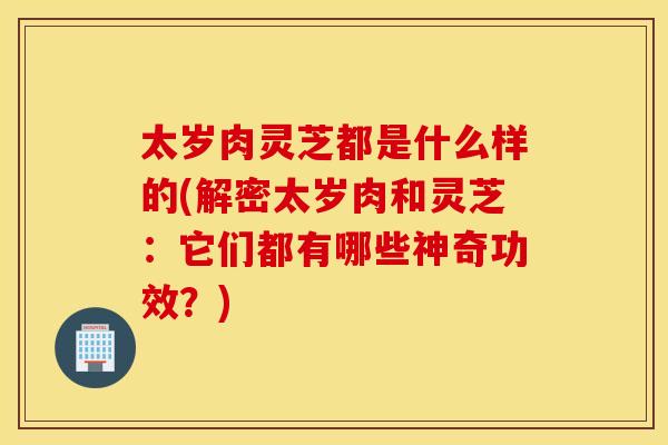 太岁肉灵芝都是什么样的(解密太岁肉和灵芝：它们都有哪些神奇功效？)