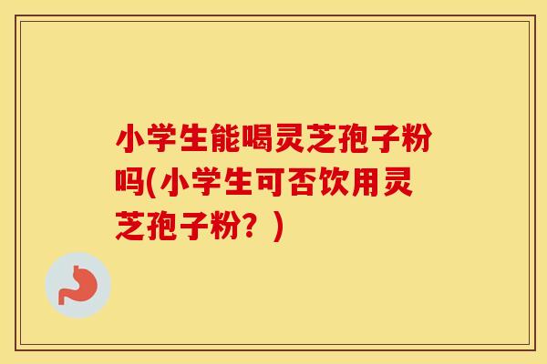 小学生能喝灵芝孢子粉吗(小学生可否饮用灵芝孢子粉？)