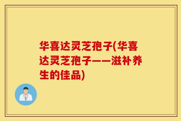 华喜达灵芝孢子(华喜达灵芝孢子——滋补养生的佳品)