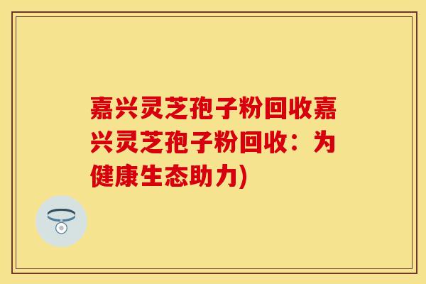 嘉兴灵芝孢子粉回收嘉兴灵芝孢子粉回收：为健康生态助力)