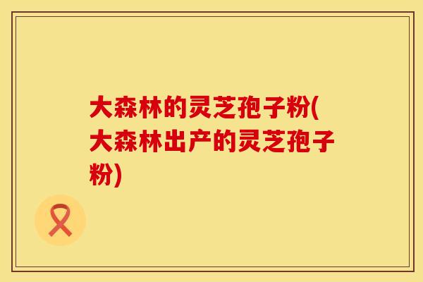 大森林的灵芝孢子粉(大森林出产的灵芝孢子粉)