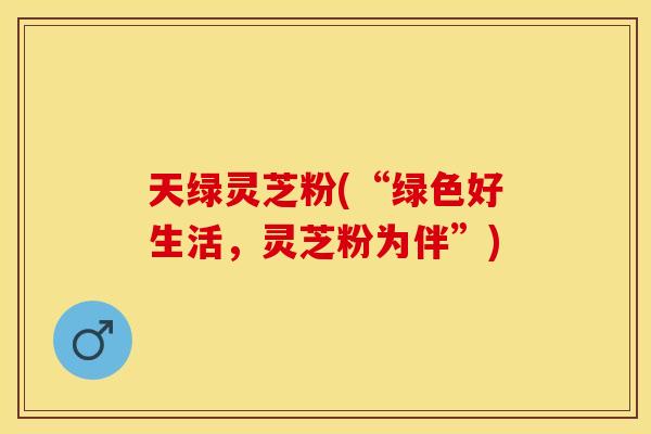 天绿灵芝粉(“绿色好生活，灵芝粉为伴”)