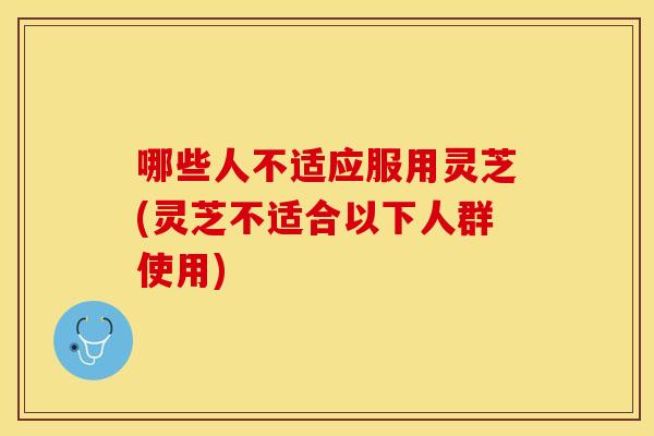 哪些人不适应服用灵芝(灵芝不适合以下人群使用)