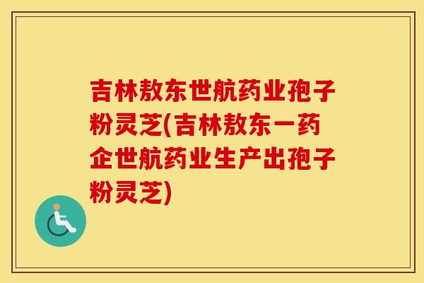 吉林敖东世航药业孢子粉灵芝(吉林敖东一药企世航药业生产出孢子粉灵芝)