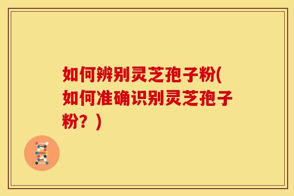 如何辨别灵芝孢子粉(如何准确识别灵芝孢子粉？)