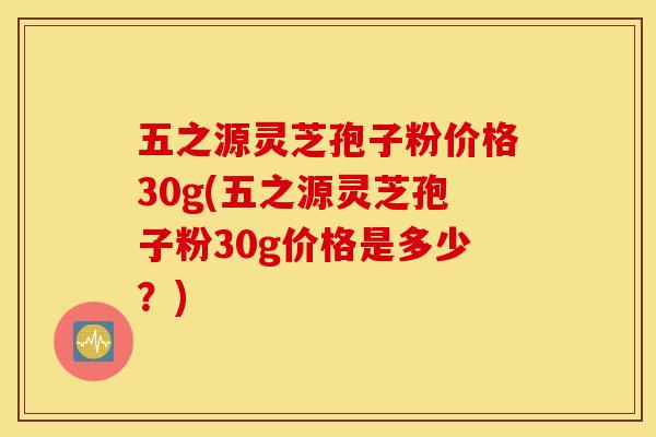 五之源灵芝孢子粉价格30g(五之源灵芝孢子粉30g价格是多少？)