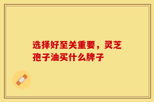 选择好至关重要，灵芝孢子油买什么牌子