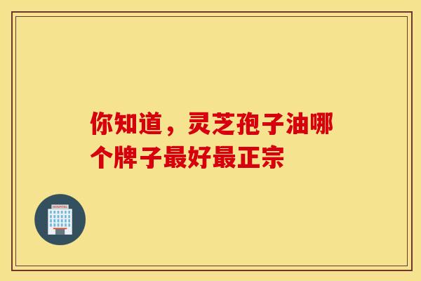 你知道，灵芝孢子油哪个牌子最好最正宗
